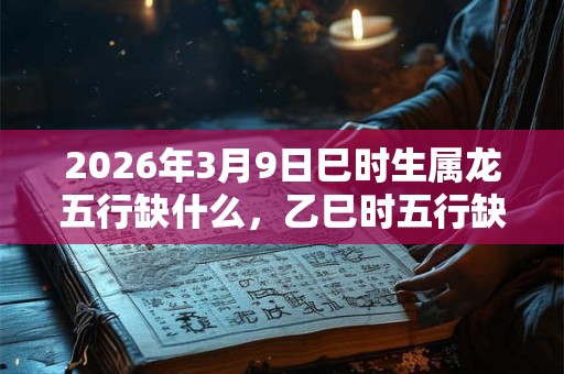 2026年3月9日巳时生属龙五行缺什么,乙巳时五行缺什么 2026年3月9日巳时生属龙五行缺什么,乙巳时五行缺什么