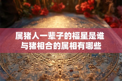 属猪人一辈子的福星是谁 与猪相合的属相有哪些