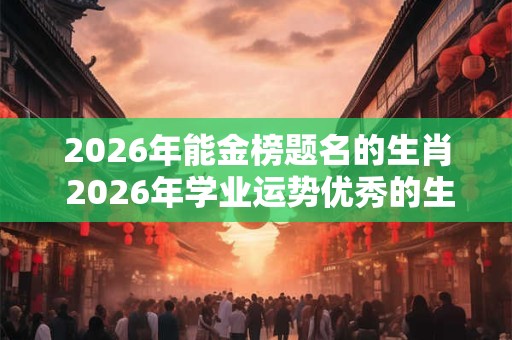 2026年能金榜题名的生肖 2026年学业运势优秀的生肖