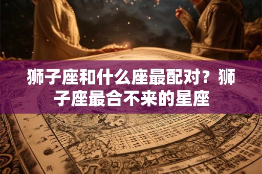 狮子座和什么座最配对?狮子座最合不来的星座 狮子座和什么座最配对?狮子座最合不来的星座