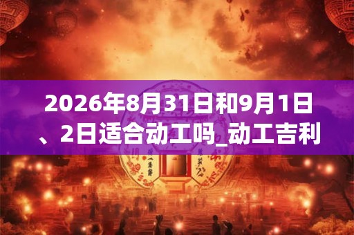 2026年8月31日和9月1日、2日适合动工吗_动工吉利吗