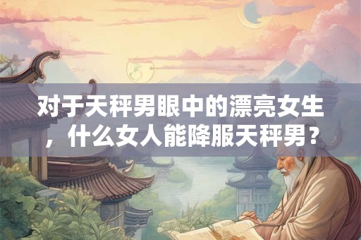 对于天秤男眼中的漂亮女生，什么女人能降服天秤男？