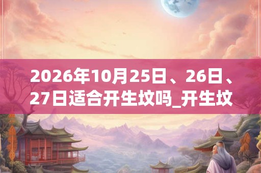 2026年10月25日、26日、27日适合开生坟吗_开生坟吉利吗 2026年10月25日、26日、27日适合开生坟吗_开生坟吉利吗