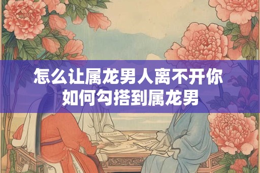 怎么让属龙男人离不开你 如何勾搭到属龙男