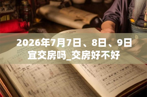 2026年7月7日、8日、9日宜交房吗_交房好不好
