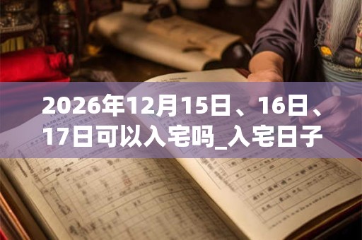 2026年12月15日、16日、17日可以入宅吗_入宅日子好吗