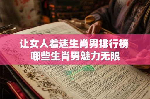 让女人着迷生肖男排行榜 哪些生肖男魅力无限