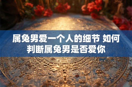 属兔男爱一个人的细节 如何判断属兔男是否爱你