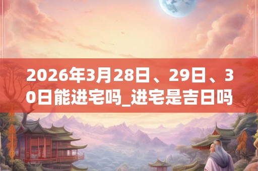 2026年3月28日、29日、30日能进宅吗_进宅是吉日吗