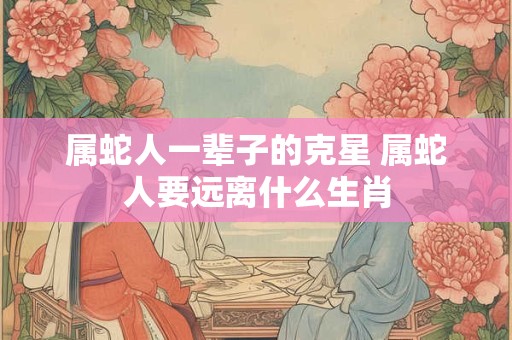 属蛇人一辈子的克星 属蛇人要远离什么生肖