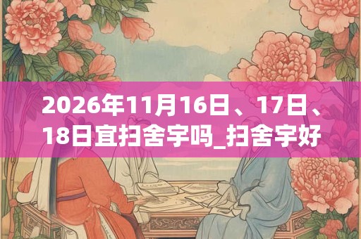 2026年11月16日、17日、18日宜扫舍宇吗_扫舍宇好不好