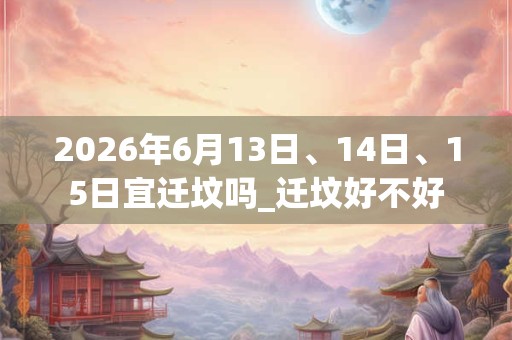 2026年6月13日、14日、15日宜迁坟吗_迁坟好不好
