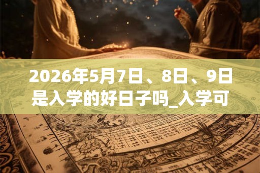2026年5月7日、8日、9日是入学的好日子吗_入学可以吗