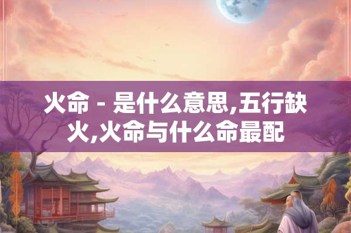 火命 - 是什么意思,五行缺火,火命与什么命最配 火命 - 是什么意思,五行缺火,火命与什么命最配