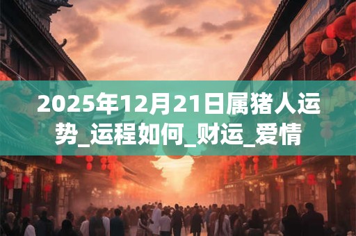 2025年12月21日属猪人运势_运程如何_财运_爱情
