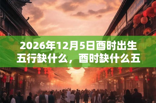 2026年12月5日酉时出生五行缺什么，酉时缺什么五行