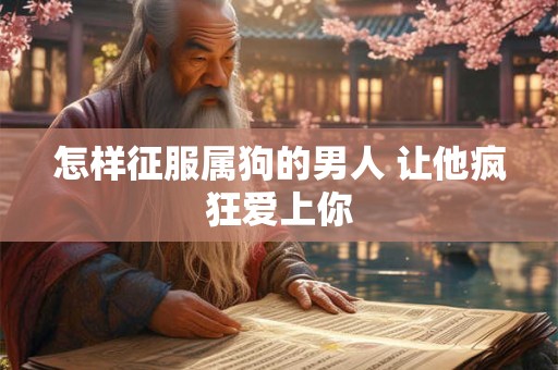 怎样征服属狗的男人 让他疯狂爱上你 怎样征服属狗的男人 让他疯狂爱上你