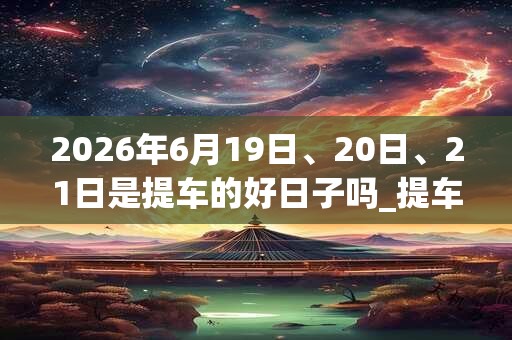 2026年6月19日、20日、21日是提车的好日子吗_提车可以吗 2026年6月19日、20日、21日是提车的好日子吗_提车可以吗