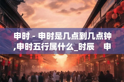 申时 - 申时是几点到几点钟,申时五行属什么_时辰 申时 申时 - 申时是几点到几点钟,申时五行属什么_时辰 申时