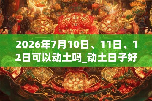 2026年7月10日、11日、12日可以动土吗_动土日子好吗