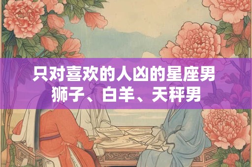 只对喜欢的人凶的星座男 狮子、白羊、天秤男