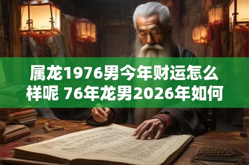 属龙1976男今年财运怎么样呢 76年龙男2026年如何旺财招财