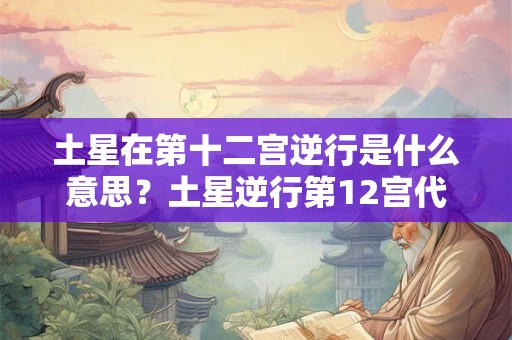 土星在第十二宫逆行是什么意思？土星逆行第12宫代表什么？