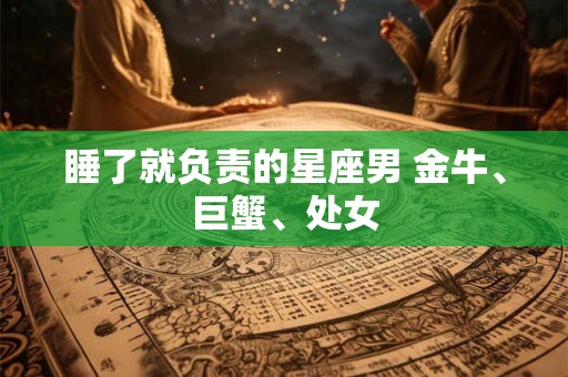 睡了就负责的星座男 金牛、巨蟹、处女 睡了就负责的星座男 金牛、巨蟹、处女
