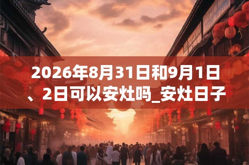 2026年8月31日和9月1日、2日可以安灶吗_安灶日子好吗