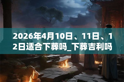2026年4月10日、11日、12日适合下葬吗_下葬吉利吗