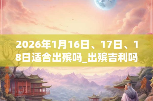 2026年1月16日、17日、18日适合出殡吗_出殡吉利吗