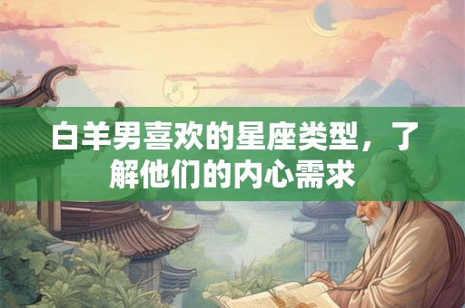白羊男喜欢的星座类型,了解他们的内心需求 白羊男喜欢的星座类型,了解他们的内心需求