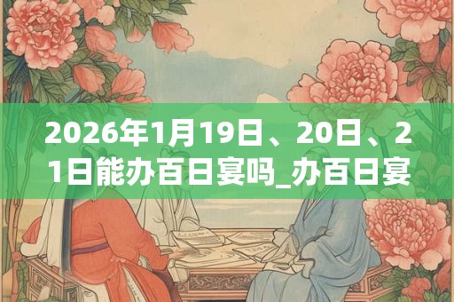 2026年1月19日、20日、21日能办百日宴吗_办百日宴是吉日吗