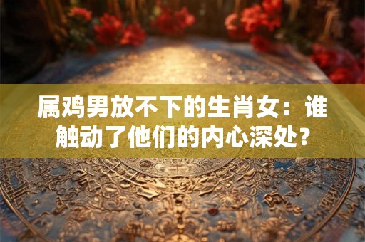 属鸡男放不下的生肖女：谁触动了他们的内心深处？