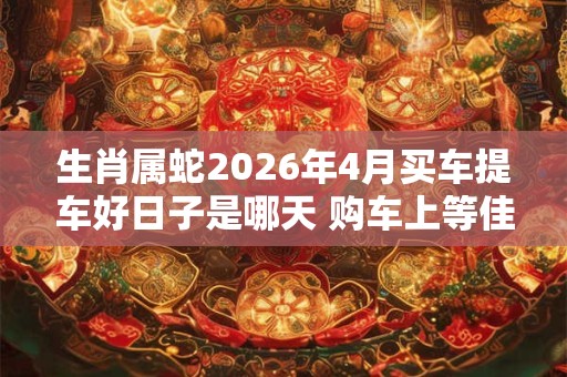 生肖属蛇2026年4月买车提车好日子是哪天 购车上等佳期 生肖属蛇2026年4月买车提车好日子是哪天 购车上等佳期