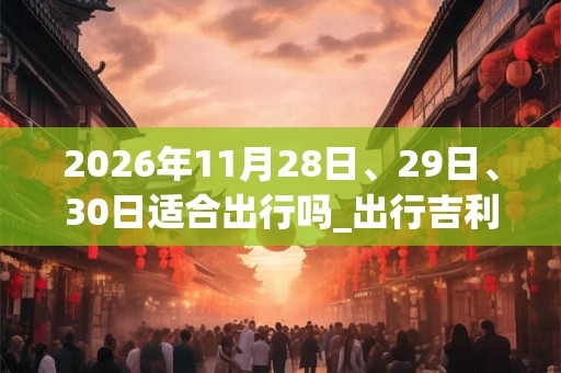 2026年11月28日、29日、30日适合出行吗_出行吉利吗