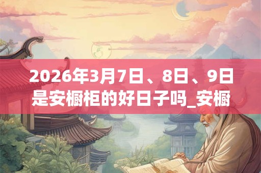 2026年3月7日、8日、9日是安橱柜的好日子吗_安橱柜可以吗