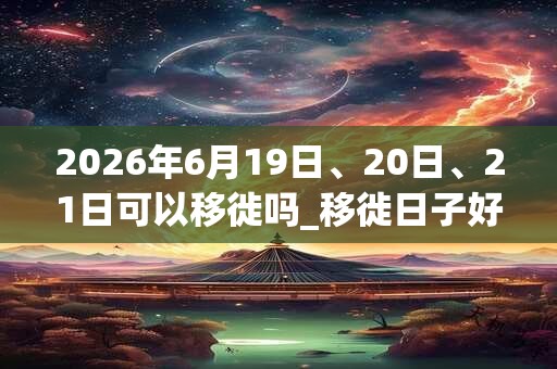 2026年6月19日、20日、21日可以移徙吗_移徙日子好吗