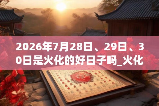 2026年7月28日、29日、30日是火化的好日子吗_火化可以吗 2026年7月28日、29日、30日是火化的好日子吗_火化可以吗