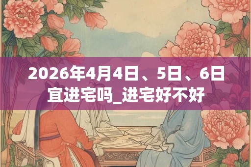 2026年4月4日、5日、6日宜进宅吗_进宅好不好 2026年4月4日、5日、6日宜进宅吗_进宅好不好