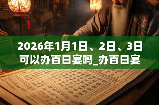 2026年1月1日、2日、3日可以办百日宴吗_办百日宴日子好吗