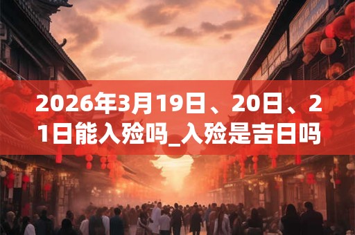 2026年3月19日、20日、21日能入殓吗_入殓是吉日吗