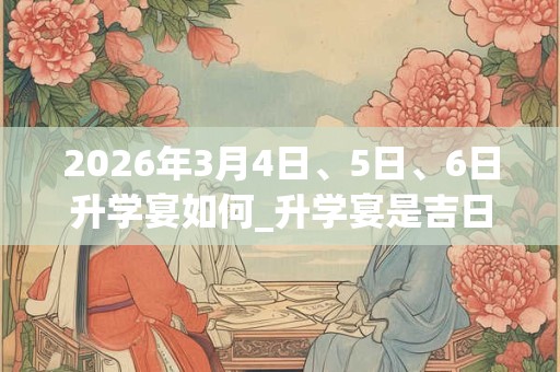 2026年3月4日、5日、6日升学宴如何_升学宴是吉日吗