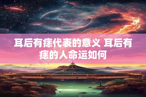 耳后有痣代表的意义 耳后有痣的人命运如何