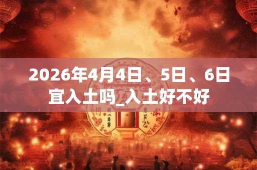 2026年4月4日、5日、6日宜入土吗_入土好不好