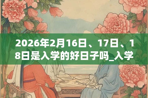 2026年2月16日、17日、18日是入学的好日子吗_入学可以吗