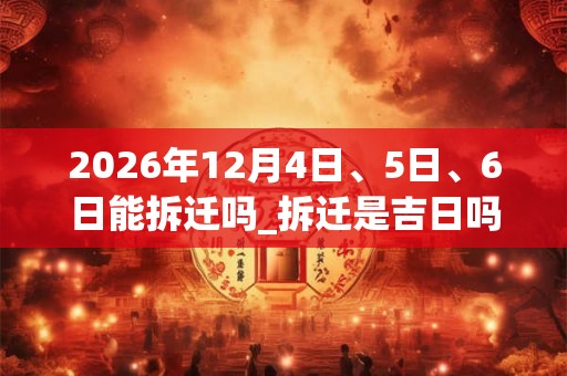 2026年12月4日、5日、6日能拆迁吗_拆迁是吉日吗