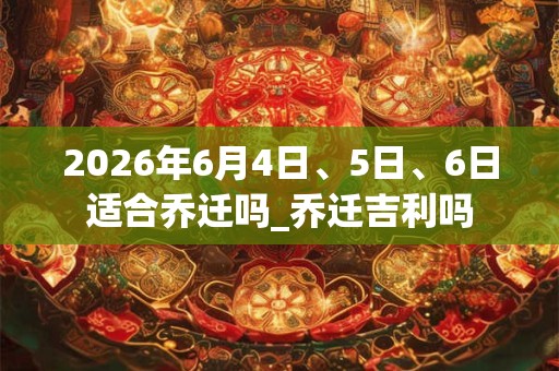 2026年6月4日、5日、6日适合乔迁吗_乔迁吉利吗