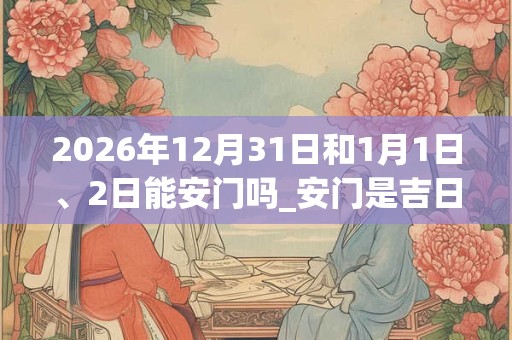2026年12月31日和1月1日、2日能安门吗_安门是吉日吗
