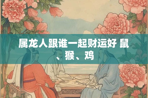 属龙人跟谁一起财运好 鼠、猴、鸡